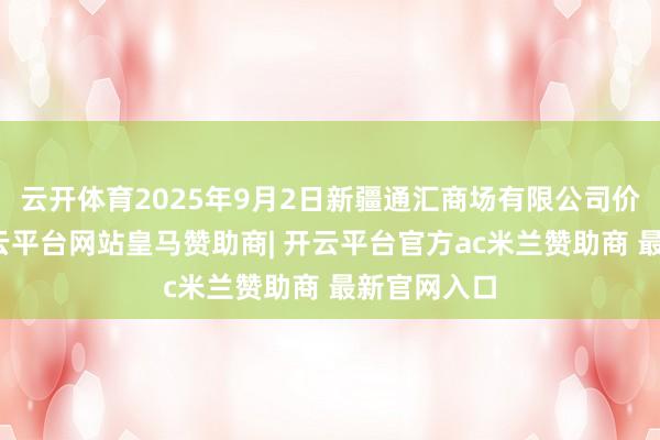云开体育2025年9月2日新疆通汇商场有限公司价钱行情-开云平台网站皇马赞助商| 开云平台官方ac米兰赞助商 最新官网入口