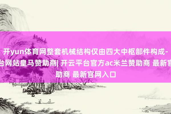 开yun体育网整套机械结构仅由四大中枢部件构成-开云平台网站皇马赞助商| 开云平台官方ac米兰赞助商 最新官网入口