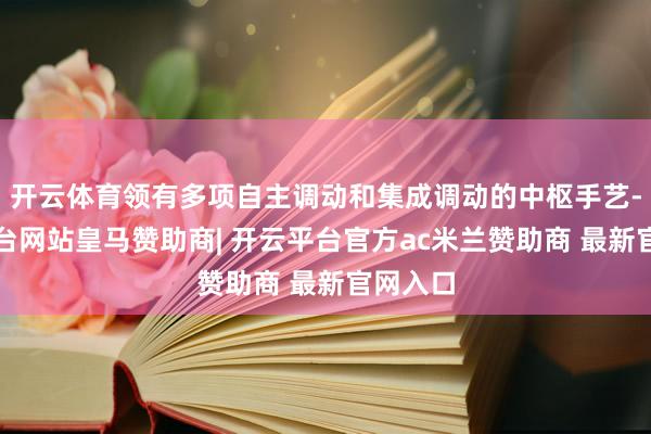 开云体育领有多项自主调动和集成调动的中枢手艺-开云平台网站皇马赞助商| 开云平台官方ac米兰赞助商 最新官网入口
