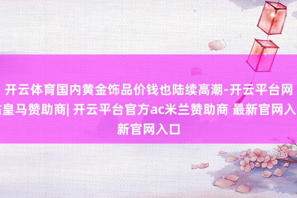 开云体育国内黄金饰品价钱也陆续高潮-开云平台网站皇马赞助商| 开云平台官方ac米兰赞助商 最新官网入口