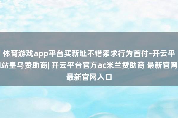体育游戏app平台买新址不错索求行为首付-开云平台网站皇马赞助商| 开云平台官方ac米兰赞助商 最新官网入口