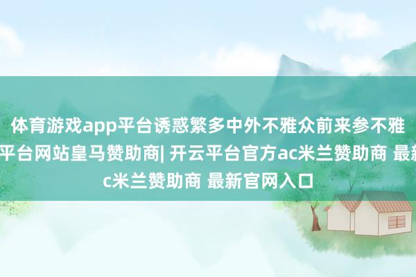 体育游戏app平台诱惑繁多中外不雅众前来参不雅体验-开云平台网站皇马赞助商| 开云平台官方ac米兰赞助商 最新官网入口