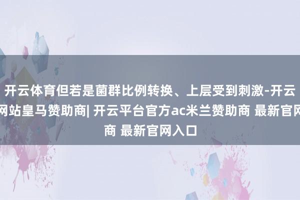 开云体育但若是菌群比例转换、上层受到刺激-开云平台网站皇马赞助商| 开云平台官方ac米兰赞助商 最新官网入口