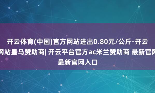开云体育(中国)官方网站进出0.80元/公斤-开云平台网站皇马赞助商| 开云平台官方ac米兰赞助商 最新官网入口