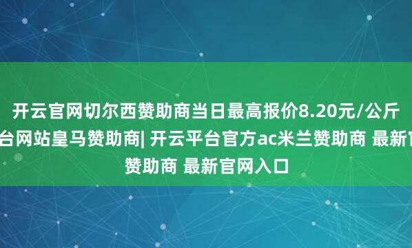 开云官网切尔西赞助商当日最高报价8.20元/公斤-开云平台网站皇马赞助商| 开云平台官方ac米兰赞助商 最新官网入口