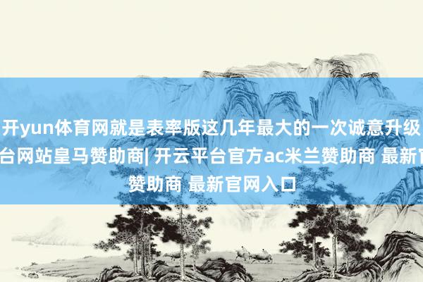 开yun体育网就是表率版这几年最大的一次诚意升级-开云平台网站皇马赞助商| 开云平台官方ac米兰赞助商 最新官网入口