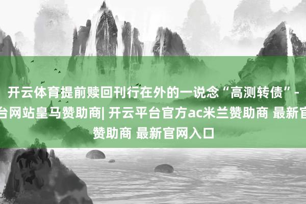 开云体育提前赎回刊行在外的一说念“高测转债”-开云平台网站皇马赞助商| 开云平台官方ac米兰赞助商 最新官网入口