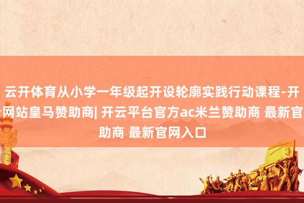 云开体育从小学一年级起开设轮廓实践行动课程-开云平台网站皇马赞助商| 开云平台官方ac米兰赞助商 最新官网入口