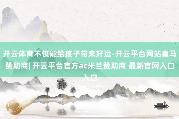 开云体育不仅能给孩子带来好运-开云平台网站皇马赞助商| 开云平台官方ac米兰赞助商 最新官网入口