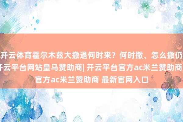 开云体育霍尔木兹大撤退何时来？何时撤、怎么撤仍在困扰船东-开云平台网站皇马赞助商| 开云平台官方ac米兰赞助商 最新官网入口
