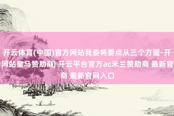 开云体育(中国)官方网站我委将要点从三个方面-开云平台网站皇马赞助商| 开云平台官方ac米兰赞助商 最新官网入口