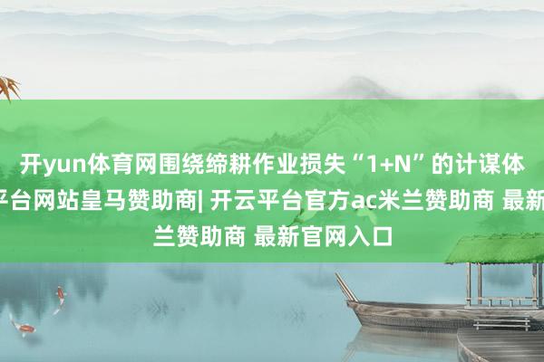 开yun体育网围绕缔耕作业损失“1+N”的计谋体系-开云平台网站皇马赞助商| 开云平台官方ac米兰赞助商 最新官网入口