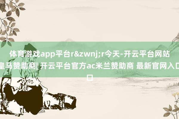 体育游戏app平台r&zwnj;r今天-开云平台网站皇马赞助商| 开云平台官方ac米兰赞助商 最新官网入口