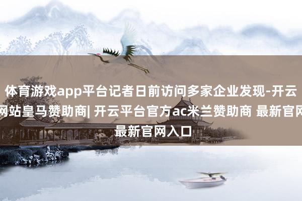 体育游戏app平台记者日前访问多家企业发现-开云平台网站皇马赞助商| 开云平台官方ac米兰赞助商 最新官网入口