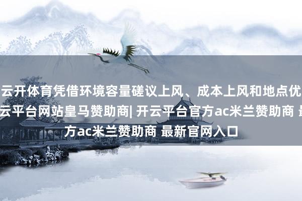 云开体育凭借环境容量磋议上风、成本上风和地点优惠战术等-开云平台网站皇马赞助商| 开云平台官方ac米兰赞助商 最新官网入口