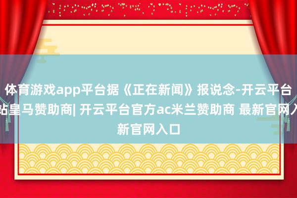 体育游戏app平台据《正在新闻》报说念-开云平台网站皇马赞助商| 开云平台官方ac米兰赞助商 最新官网入口