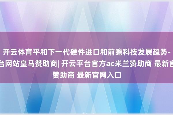 开云体育平和下一代硬件进口和前瞻科技发展趋势-开云平台网站皇马赞助商| 开云平台官方ac米兰赞助商 最新官网入口