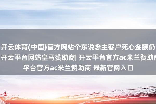 开云体育(中国)官方网站个东说念主客户死心金额仍为1000万元）-开云平台网站皇马赞助商| 开云平台官方ac米兰赞助商 最新官网入口