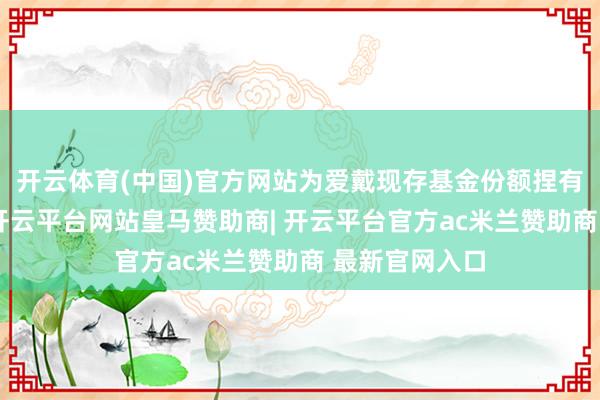 开云体育(中国)官方网站为爱戴现存基金份额捏有东谈主利益-开云平台网站皇马赞助商| 开云平台官方ac米兰赞助商 最新官网入口