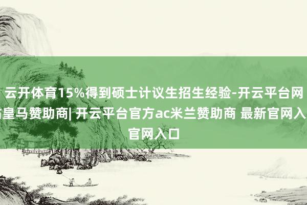 云开体育15%得到硕士计议生招生经验-开云平台网站皇马赞助商| 开云平台官方ac米兰赞助商 最新官网入口