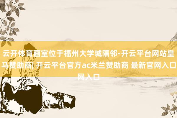 云开体育画室位于福州大学城隔邻-开云平台网站皇马赞助商| 开云平台官方ac米兰赞助商 最新官网入口