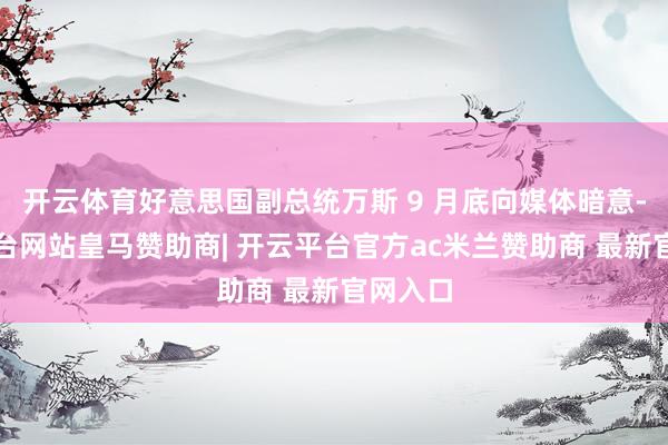 开云体育好意思国副总统万斯 9 月底向媒体暗意-开云平台网站皇马赞助商| 开云平台官方ac米兰赞助商 最新官网入口