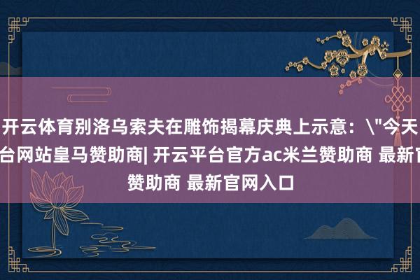 开云体育别洛乌索夫在雕饰揭幕庆典上示意：
