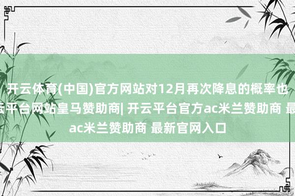 开云体育(中国)官方网站对12月再次降息的概率也有84%-开云平台网站皇马赞助商| 开云平台官方ac米兰赞助商 最新官网入口