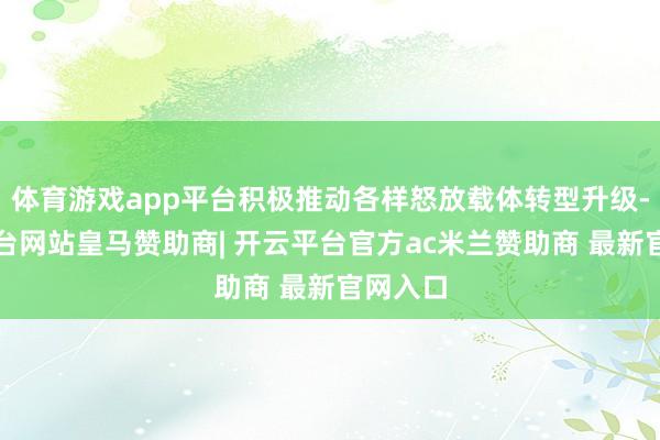 体育游戏app平台积极推动各样怒放载体转型升级-开云平台网站皇马赞助商| 开云平台官方ac米兰赞助商 最新官网入口