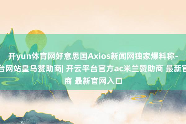开yun体育网好意思国Axios新闻网独家爆料称-开云平台网站皇马赞助商| 开云平台官方ac米兰赞助商 最新官网入口