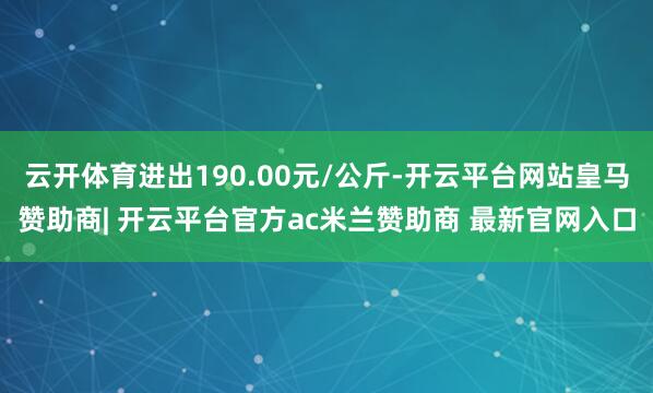 云开体育进出190.00元/公斤-开云平台网站皇马赞助商| 开云平台官方ac米兰赞助商 最新官网入口