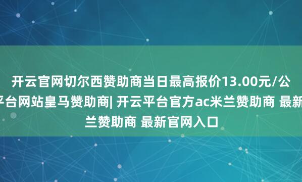 开云官网切尔西赞助商当日最高报价13.00元/公斤-开云平台网站皇马赞助商| 开云平台官方ac米兰赞助商 最新官网入口