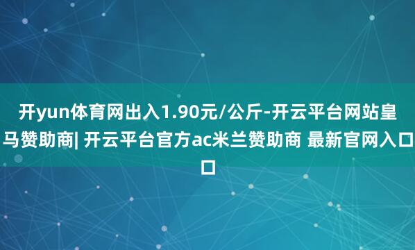 开yun体育网出入1.90元/公斤-开云平台网站皇马赞助商| 开云平台官方ac米兰赞助商 最新官网入口