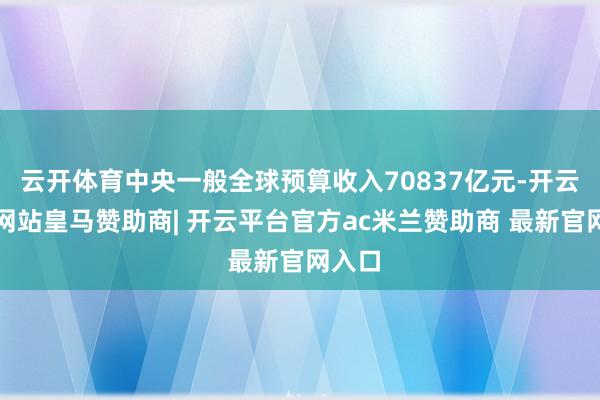 云开体育中央一般全球预算收入70837亿元-开云平台网站皇马赞助商| 开云平台官方ac米兰赞助商 最新官网入口