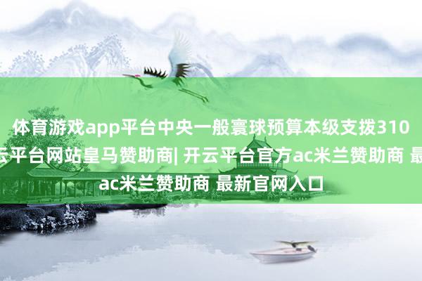 体育游戏app平台中央一般寰球预算本级支拨31008亿元-开云平台网站皇马赞助商| 开云平台官方ac米兰赞助商 最新官网入口