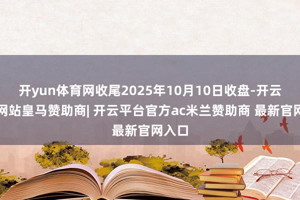 开yun体育网收尾2025年10月10日收盘-开云平台网站皇马赞助商| 开云平台官方ac米兰赞助商 最新官网入口