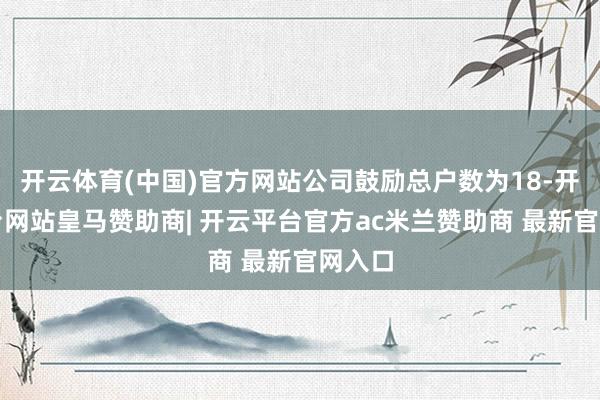 开云体育(中国)官方网站公司鼓励总户数为18-开云平台网站皇马赞助商| 开云平台官方ac米兰赞助商 最新官网入口