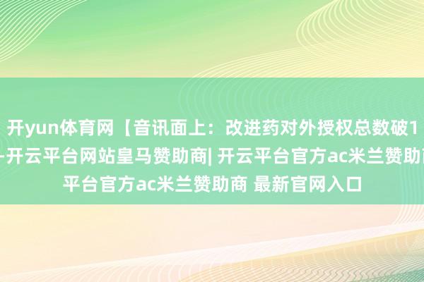 开yun体育网【音讯面上：改进药对外授权总数破1200亿好意思元-开云平台网站皇马赞助商| 开云平台官方ac米兰赞助商 最新官网入口