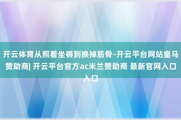 开云体育从照着坐褥到换掉筋骨-开云平台网站皇马赞助商| 开云平台官方ac米兰赞助商 最新官网入口