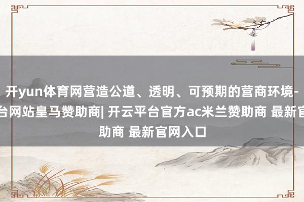 开yun体育网营造公道、透明、可预期的营商环境-开云平台网站皇马赞助商| 开云平台官方ac米兰赞助商 最新官网入口