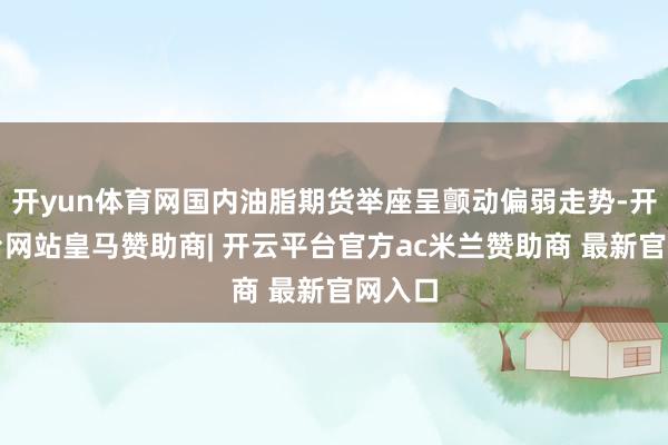 开yun体育网国内油脂期货举座呈颤动偏弱走势-开云平台网站皇马赞助商| 开云平台官方ac米兰赞助商 最新官网入口