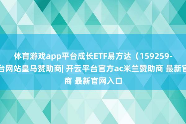 体育游戏app平台成长ETF易方达（159259-开云平台网站皇马赞助商| 开云平台官方ac米兰赞助商 最新官网入口