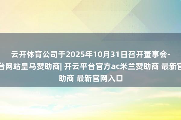 云开体育公司于2025年10月31日召开董事会-开云平台网站皇马赞助商| 开云平台官方ac米兰赞助商 最新官网入口