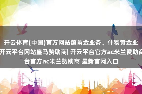开云体育(中国)官方网站蕴蓄金业务、什物黄金业务不受此影响-开云平台网站皇马赞助商| 开云平台官方ac米兰赞助商 最新官网入口