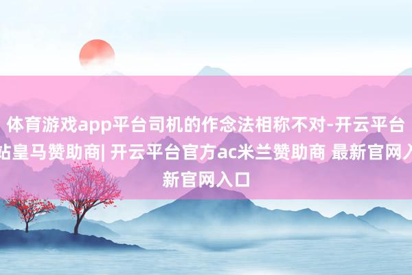 体育游戏app平台司机的作念法相称不对-开云平台网站皇马赞助商| 开云平台官方ac米兰赞助商 最新官网入口
