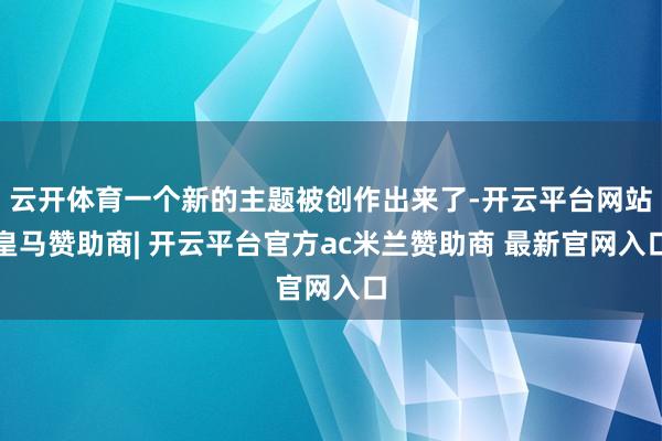 云开体育一个新的主题被创作出来了-开云平台网站皇马赞助商| 开云平台官方ac米兰赞助商 最新官网入口