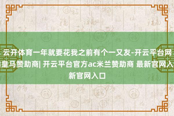 云开体育一年就要花我之前有个一又友-开云平台网站皇马赞助商| 开云平台官方ac米兰赞助商 最新官网入口