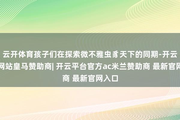 云开体育孩子们在探索微不雅虫豸天下的同期-开云平台网站皇马赞助商| 开云平台官方ac米兰赞助商 最新官网入口
