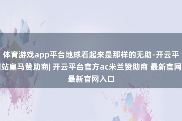 体育游戏app平台地球看起来是那样的无助-开云平台网站皇马赞助商| 开云平台官方ac米兰赞助商 最新官网入口