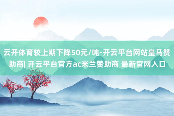 云开体育较上期下降50元/吨-开云平台网站皇马赞助商| 开云平台官方ac米兰赞助商 最新官网入口